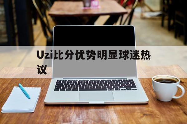 Uzi比分优势明显球迷热议(uzi女朋友奥咪咪照片)